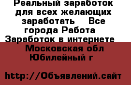 Реальный заработок для всех желающих заработать. - Все города Работа » Заработок в интернете   . Московская обл.,Юбилейный г.